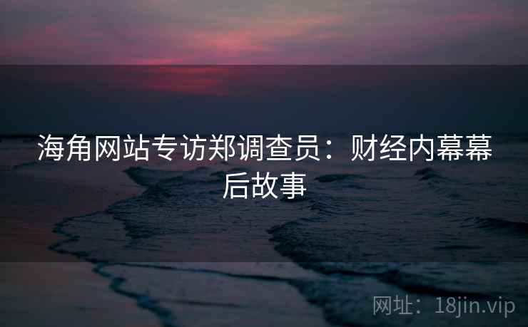 海角网站专访郑调查员:财经内幕幕后故事