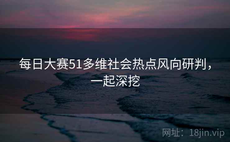 每日大赛51多维社会热点风向研判,一起深挖