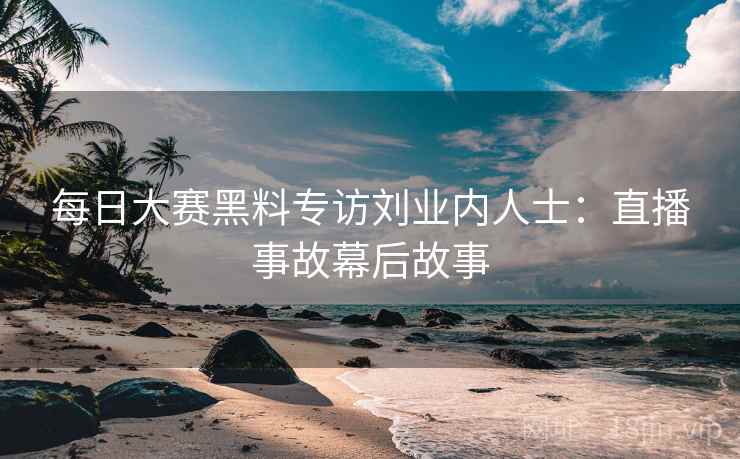 每日大赛黑料专访刘业内人士:直播事故幕后故事